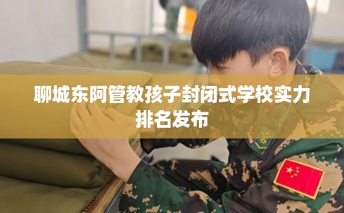 聊城东阿管教孩子封闭式学校实力排名发布