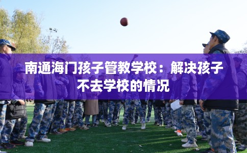 南通海门孩子管教学校:解决孩子不去学校的情况 南通海门孩子管教学校:解决孩子不去学校的情况