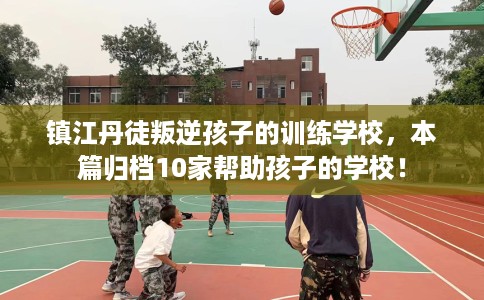 镇江丹徒叛逆孩子的训练学校，本篇归档10家帮助孩子的学校！