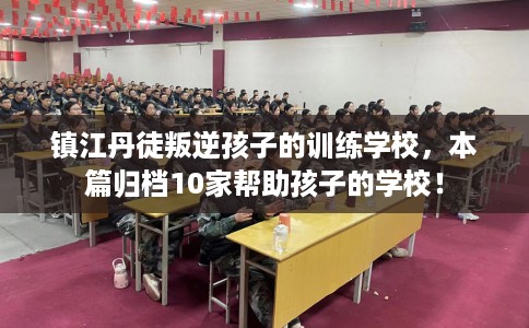 镇江丹徒叛逆孩子的训练学校，本篇归档10家帮助孩子的学校！