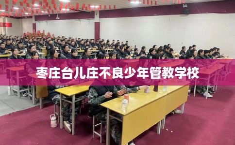 枣庄台儿庄不良少年管教学校