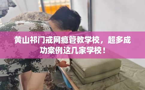 黄山祁门戒网瘾管教学校，超多成功案例这几家学校！