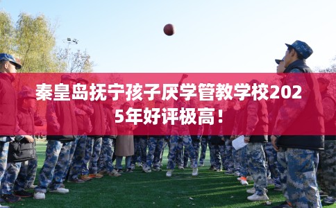 秦皇岛抚宁孩子厌学管教学校2025年好评极高! 秦皇岛抚宁孩子厌学管教学校2025年好评极高!