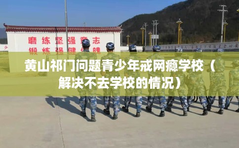 黄山祁门问题青少年戒网瘾学校（解决不去学校的情况）