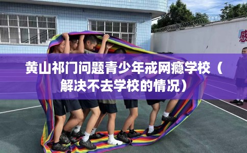 黄山祁门问题青少年戒网瘾学校（解决不去学校的情况）