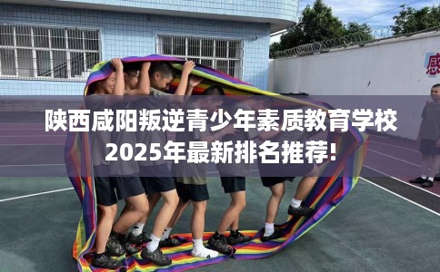 陕西咸阳叛逆青少年素质教育学校2025年最新排名推荐!