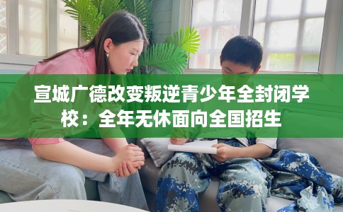 宣城广德改变叛逆青少年全封闭学校：全年无休面向全国招生