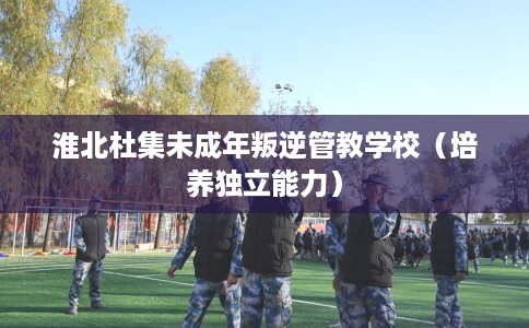 淮北杜集未成年叛逆管教学校（培养独立能力）
