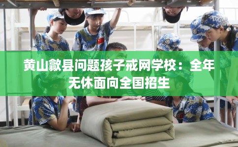 黄山歙县问题孩子戒网学校：全年无休面向全国招生