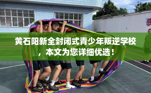 黄石阳新全封闭式青少年叛逆学校，本文为您详细优选！