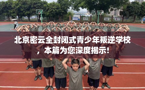 北京密云全封闭式青少年叛逆学校，本篇为您深度揭示!