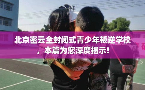 北京密云全封闭式青少年叛逆学校，本篇为您深度揭示!