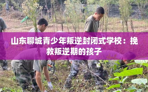 山东聊城青少年叛逆封闭式学校：挽救叛逆期的孩子