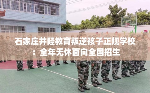 石家庄井陉教育叛逆孩子正规学校：全年无休面向全国招生