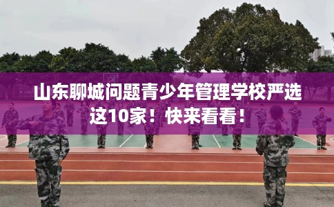 山东聊城问题青少年管理学校严选这10家！快来看看！