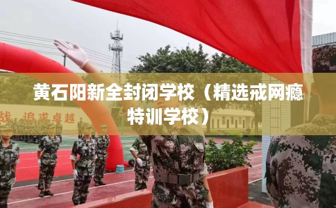 黄石阳新全封闭学校（精选戒网瘾特训学校）
