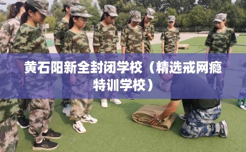 黄石阳新全封闭学校（精选戒网瘾特训学校）