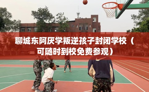 聊城东阿厌学叛逆孩子封闭学校（可随时到校免费参观）