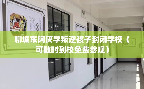 聊城东阿厌学叛逆孩子封闭学校（可随时到校免费参观）