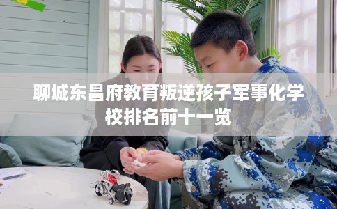 聊城东昌府教育叛逆孩子军事化学校排名前十一览