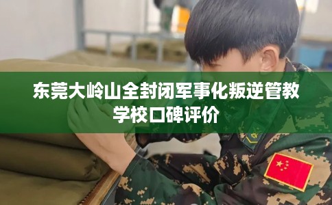 东莞大岭山全封闭军事化叛逆管教学校口碑评价
