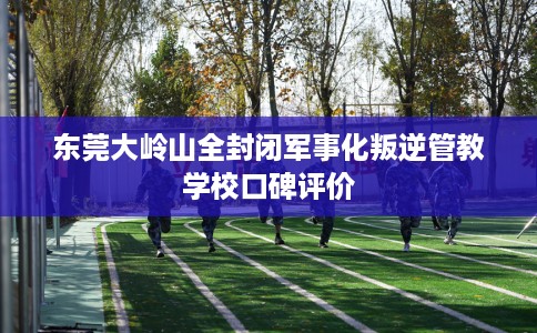 东莞大岭山全封闭军事化叛逆管教学校口碑评价