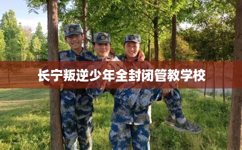 长宁叛逆少年全封闭管教学校 长宁叛逆少年全封闭管教学校