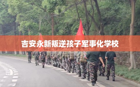 吉安永新叛逆孩子军事化学校