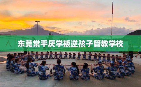 东莞常平厌学叛逆孩子管教学校