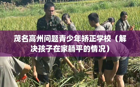 茂名高州问题青少年矫正学校（解决孩子在家躺平的情况）