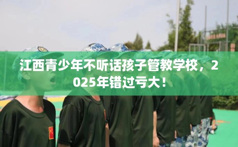 江西青少年不听话孩子管教学校，2025年错过亏大！