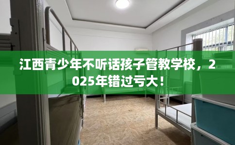 江西青少年不听话孩子管教学校，2025年错过亏大！