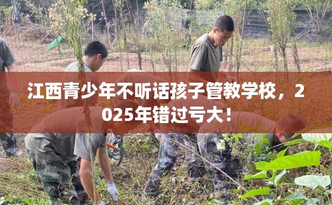 江西青少年不听话孩子管教学校，2025年错过亏大！