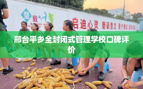 邢台平乡全封闭式管理学校口碑评价