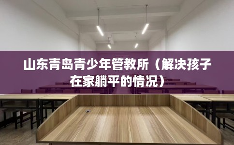 山东青岛青少年管教所（解决孩子在家躺平的情况）