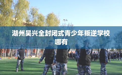 湖州吴兴全封闭式青少年叛逆学校哪有