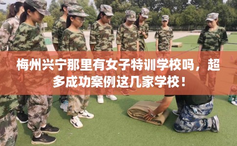 梅州兴宁那里有女子特训学校吗，超多成功案例这几家学校！