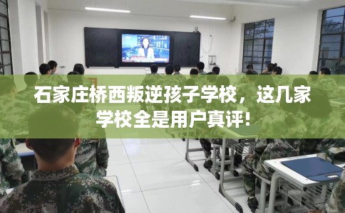 石家庄桥西叛逆孩子学校，这几家学校全是用户真评!