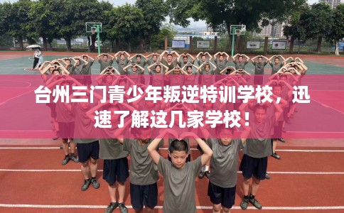 台州三门青少年叛逆特训学校，迅速了解这几家学校！