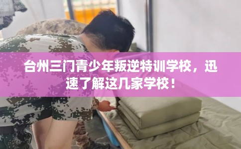 台州三门青少年叛逆特训学校，迅速了解这几家学校！