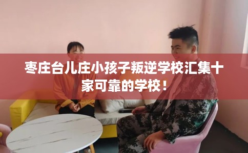 枣庄台儿庄小孩子叛逆学校汇集十家可靠的学校！