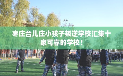 枣庄台儿庄小孩子叛逆学校汇集十家可靠的学校！