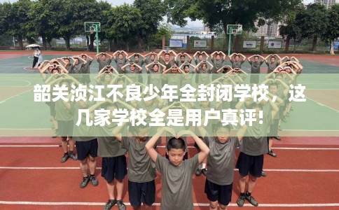韶关浈江不良少年全封闭学校，这几家学校全是用户真评!