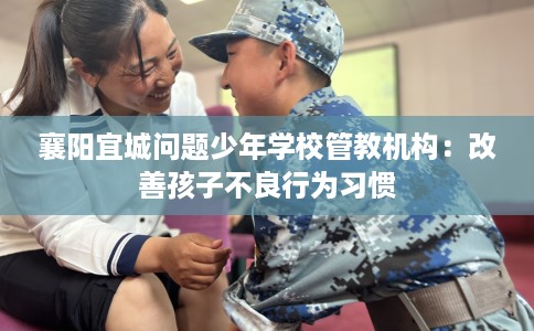 襄阳宜城问题少年学校管教机构：改善孩子不良行为习惯