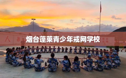 烟台蓬莱青少年戒网学校