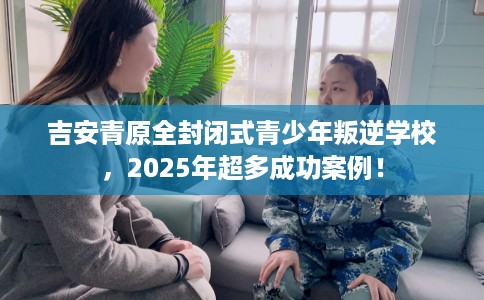 吉安青原全封闭式青少年叛逆学校，2025年超多成功案例！