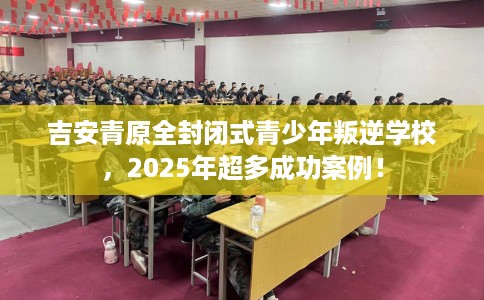 吉安青原全封闭式青少年叛逆学校，2025年超多成功案例！