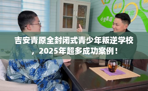 吉安青原全封闭式青少年叛逆学校，2025年超多成功案例！