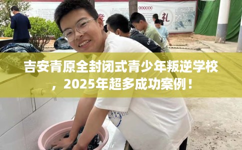 吉安青原全封闭式青少年叛逆学校，2025年超多成功案例！