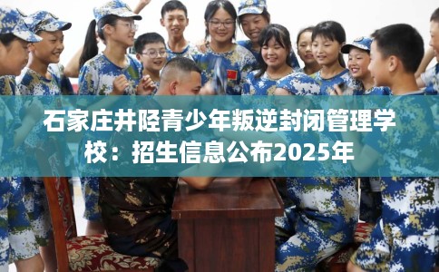 石家庄井陉青少年叛逆封闭管理学校：招生信息公布2025年
